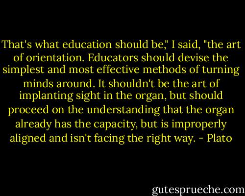 That's what education should be," I said, "the art of orientation. Educators should devise the simplest and most effective methods of turning minds around. It shouldn't be the art of implanting sight in the organ, but should proceed on the understanding that the organ already has the capacity, but is improperly aligned and isn't facing the right way. - Plato