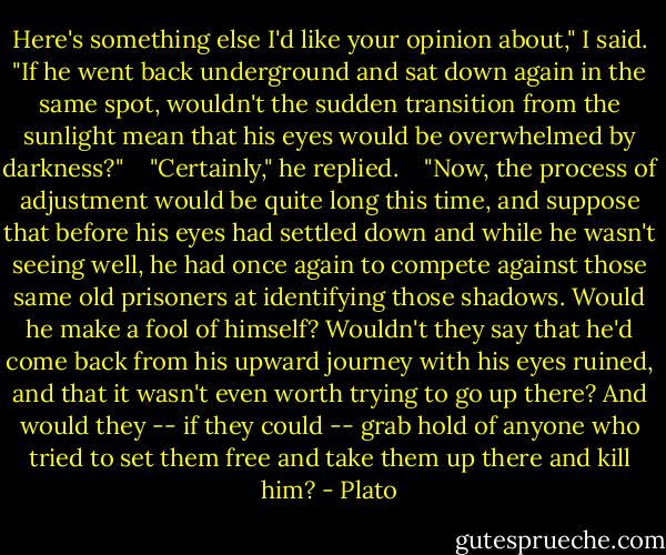 Here's something else I'd like your opinion about," I said. "If he went back underground and sat down again in the same spot, wouldn't the sudden transition from the sunlight mean that his eyes would be overwhelmed by darkness?" <br /> <br />"Certainly," he replied. <br /> <br />"Now, the process of adjustment would be quite long this time, and suppose that before his eyes had settled down and while he wasn't seeing well, he had once again to compete against those same old prisoners at identifying those shadows. Would he make a fool of himself? Wouldn't they say that he'd come back from his upward journey with his eyes ruined, and that it wasn't even worth trying to go up there? And would they -- if they could -- grab hold of anyone who tried to set them free and take them up there and kill him? - Plato