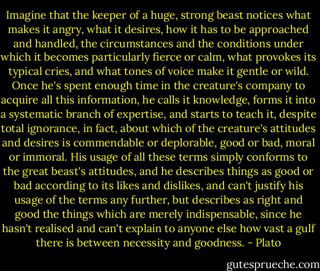 Imagine that the keeper of a huge, strong beast notices what makes it angry, what it desires, how it has to be approached and handled, the circumstances and the conditions under which it becomes particularly fierce or calm, what provokes its typical cries, and what tones of voice make it gentle or wild. Once he's spent enough time in the creature's company to acquire all this information, he calls it knowledge, forms it into a systematic branch of expertise, and starts to teach it, despite total ignorance, in fact, about which of the creature's attitudes and desires is commendable or deplorable, good or bad, moral or immoral. His usage of all these terms simply conforms to the great beast's attitudes, and he describes things as good or bad according to its likes and dislikes, and can't justify his usage of the terms any further, but describes as right and good the things which are merely indispensable, since he hasn't realised and can't explain to anyone else how vast a gulf there is between necessity and goodness. - Plato