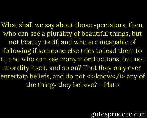 What shall we say about those spectators, then, who can see a plurality of beautiful things, but not beauty itself, and who are incapable of following if someone else tries to lead them to it, and who can see many moral actions, but not morality itself, and so on? That they only ever entertain beliefs, and do not <i>know</i> any of the things they believe? - Plato
