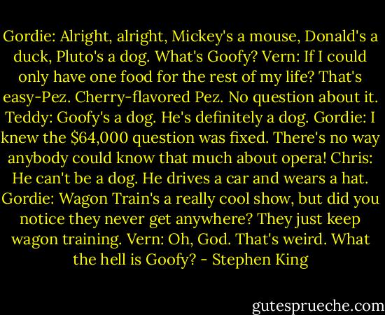 Gordie: Alright, alright, Mickey's a mouse, Donald's a duck, Pluto's a dog. What's Goofy?<br />Vern: If I could only have one food for the rest of my life? That's easy-Pez. Cherry-flavored Pez. No question about it.<br />Teddy: Goofy's a dog. He's definitely a dog.<br />Gordie: I knew the $64,000 question was fixed. There's no way anybody could know that much about opera!<br />Chris: He can't be a dog. He drives a car and wears a hat.<br />Gordie: Wagon Train's a really cool show, but did you notice they never get anywhere? They just keep wagon training.<br />Vern: Oh, God. That's weird. What the hell is Goofy? - Stephen King