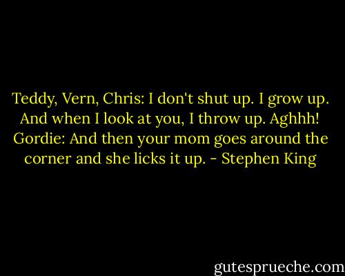 Teddy, Vern, Chris: I don't shut up. I grow up. And when I look at you, I throw up. Aghhh!<br />Gordie: And then your mom goes around the corner and she licks it up. - Stephen King