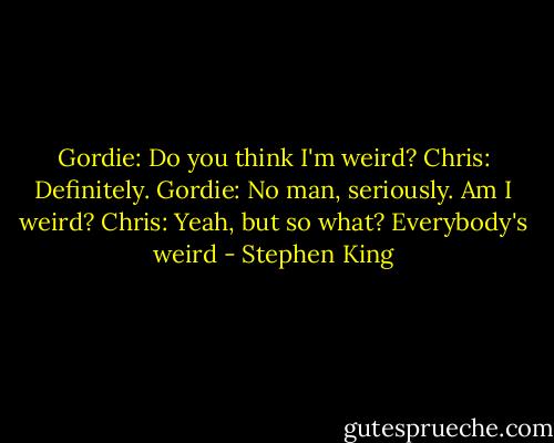 Gordie: Do you think I'm weird?<br />Chris: Definitely.<br />Gordie: No man, seriously. Am I weird?<br />Chris: Yeah, but so what? Everybody's weird - Stephen King