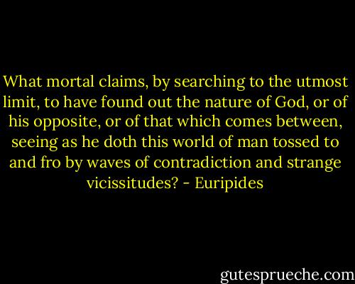 What mortal claims, by searching to the utmost limit, to have found out the nature of God, or of his opposite, or of that which comes between, seeing as he doth this world of man tossed to and fro by waves of contradiction and strange vicissitudes? - Euripides