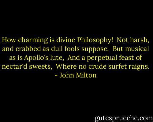 How charming is divine Philosophy!<br /> Not harsh, and crabbed as dull fools suppose,<br /> But musical as is Apollo's lute,<br /> And a perpetual feast of nectar'd sweets,<br /> Where no crude surfet raigns. - John Milton