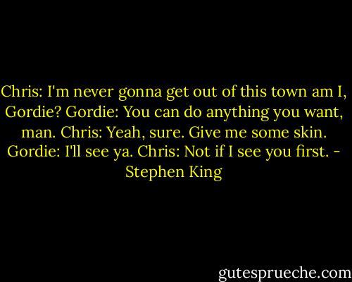 Chris: I'm never gonna get out of this town am I, Gordie?<br />Gordie: You can do anything you want, man.<br />Chris: Yeah, sure. Give me some skin.<br />Gordie: I'll see ya.<br />Chris: Not if I see you first. - Stephen King