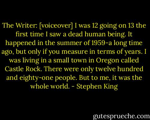 The Writer: [voiceover] I was 12 going on 13 the first time I saw a dead human being. It happened in the summer of 1959-a long time ago, but only if you measure in terms of years. I was living in a small town in Oregon called Castle Rock. There were only twelve hundred and eighty-one people. But to me, it was the whole world. - Stephen King