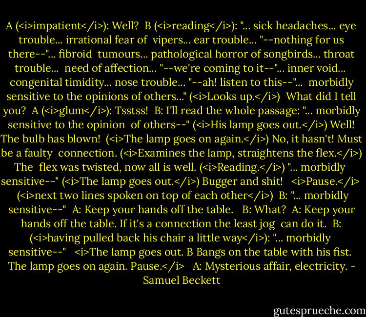 A (<i>impatient</i>): Well?<br /> B (<i>reading</i>): "... sick headaches... eye trouble... irrational fear of<br /> vipers... ear trouble... "--nothing for us there--"... fibroid<br /> tumours... pathological horror of songbirds... throat trouble...<br /> need of affection... "--we're coming to it--"... inner void...<br /> congenital timidity... nose trouble... "--ah! listen to this--"...<br /> morbidly sensitive to the opinions of others..." (<i>Looks up.</i>)<br /> What did I tell you?<br /> A (<i>glum</i>): Tsstss!<br /> B: I'll read the whole passage: "... morbidly sensitive to the opinion<br /> of others--" (<i>His lamp goes out.</i>) Well! The bulb has blown!<br /> (<i>The lamp goes on again.</i>) No, it hasn't! Must be a faulty<br /> connection. (<i>Examines the lamp, straightens the flex.</i>) The<br /> flex was twisted, now all is well. (<i>Reading.</i>) "... morbidly<br /> sensitive--" (<i>The lamp goes out.</i>) Bugger and shit!<br /><br /> <i>Pause.</i><br /><br /> (<i>next two lines spoken on top of each other</i>)<br /> B: "... morbidly sensitive--"<br /> A: Keep your hands off the table.<br /><br /> B: What?<br /> A: Keep your hands off the table. If it's a connection the least jog<br /> can do it.<br /> B: (<i>having pulled back his chair a little way</i>): "... morbidly<br /> sensitive--"<br /><br /> <i>The lamp goes out. B Bangs on the table with his fist.<br /> The lamp goes on again. Pause.</i><br /><br /> A: Mysterious affair, electricity. - Samuel Beckett