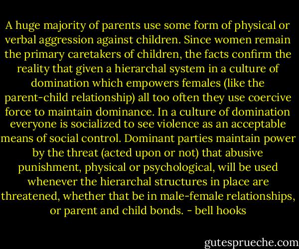A huge majority of parents use some form of physical or verbal aggression against children. Since women remain the primary caretakers of children, the facts confirm the reality that given a hierarchal system in a culture of domination which empowers females (like the parent-child relationship) all too often they use coercive force to maintain dominance. In a culture of domination everyone is socialized to see violence as an acceptable means of social control. Dominant parties maintain power by the threat (acted upon or not) that abusive punishment, physical or psychological, will be used whenever the hierarchal structures in place are threatened, whether that be in male-female relationships, or parent and child bonds. - bell hooks