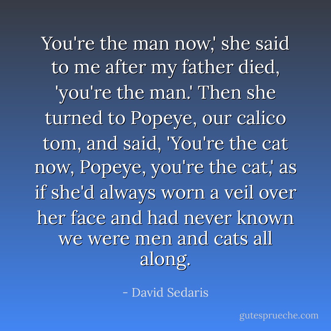 You're the man now,' she said to me after my father died, 'you're the man.' Then she turned to Popeye, our calico tom, and said, 'You're the cat now, Popeye, you're the cat,' as if she'd always worn a veil over her face and had never known we were men and cats all along. - David Sedaris