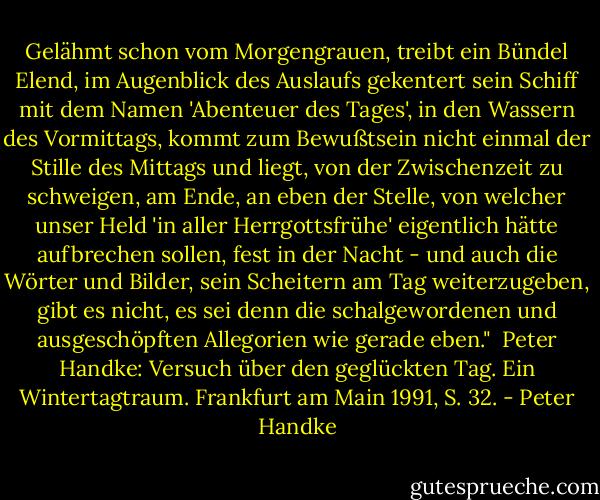 ‎Gelähmt schon vom Morgengrauen, treibt ein Bündel Elend, im Augenblick des Auslaufs gekentert sein Schiff mit dem Namen 'Abenteuer des Tages', in den Wassern des Vormittags, kommt zum Bewußtsein nicht einmal der Stille des Mittags und liegt, von der Zwischenzeit zu schweigen, am Ende, an eben der Stelle, von welcher unser Held 'in aller Herrgottsfrühe' eigentlich hätte aufbrechen sollen, fest in der Nacht - und auch die Wörter und Bilder, sein Scheitern am Tag weiterzugeben, gibt es nicht, es sei denn die schalgewordenen und ausgeschöpften Allegorien wie gerade eben."<br /><br />Peter Handke: Versuch über den geglückten Tag. Ein Wintertagtraum. Frankfurt am Main 1991, S. 32. - Peter Handke