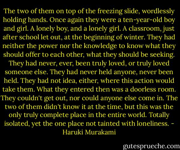 The two of them on top of the freezing slide, wordlessly holding hands. Once again they were a ten-year-old boy and girl. A lonely boy, and a lonely girl. A classroom, just after school let out, at the beginning of winter. They had neither the power nor the knowledge to know what they should offer to each other, what they should be seeking. They had never, ever, been truly loved, or truly loved someone else. They had never held anyone, never been held. They had not idea, either, where this action would take them. What they entered then was a doorless room. They couldn't get out, nor could anyone else come in. The two of them didn't know it at the time, but this was the only truly complete place in the entire world. Totally isolated, yet the one place not tainted with loneliness. - Haruki Murakami