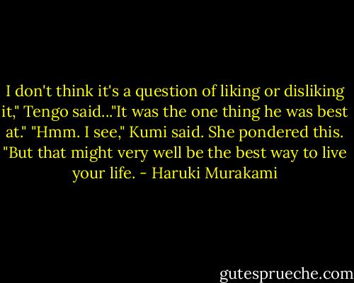 I don't think it's a question of liking or disliking it," Tengo said..."It was the one thing he was best at." "Hmm. I see," Kumi said. She pondered this. "But that might very well be the best way to live your life. - Haruki Murakami