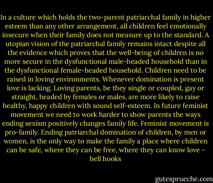 In a culture which holds the two-parent patriarchal family in higher esteem than any other arrangement, all children feel emotionally insecure when their family does not measure up to the standard. A utopian vision of the patriarchal family remains intact despite all the evidence which proves that the well-being of children is no more secure in the dysfunctional male-headed household than in the dysfunctional female-headed household. Children need to be raised in loving environments. Whenever domination is present love is lacking. Loving parents, be they single or coupled, gay or straight, headed by females or males, are more likely to raise healthy, happy children with sound self-esteem. In future feminist movement we need to work harder to show parents the ways ending sexism positively changes family life. Feminist movement is pro-family. Ending patriarchal domination of children, by men or women, is the only way to make the family a place where children can be safe, where they can be free, where they can know love - bell hooks