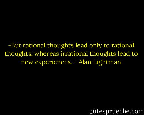 -But rational thoughts lead only to rational thoughts, whereas irrational thoughts lead to new experiences. - Alan Lightman