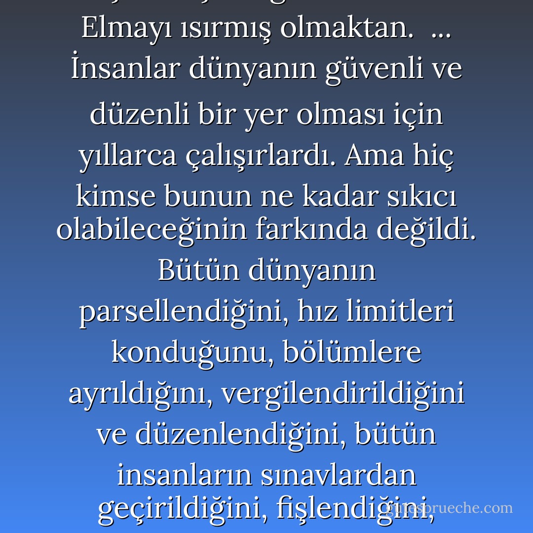 Sevilebilmek için hayatını riske atmak gerektiğini düşündü. <br />...<br />Annecik ciddi bir ses tonuyla "Sanat asla mutluluktan doğmaz" dedi. <br />...<br />...ve çocuk bir resmin, bir heykelin veya hikayenin, sevilen birinin yerini alabileceğini sanacak kadar aptal. <br />...<br />...bu yüzden eğer bunu okumanın sizi kurtaracağını sanıyorsanız... <br />Herhangi bir şeyin sizi kurtaracağını sanıyorsanız... <br />...<br />...Bence annesi ölene dek bir erkeğin hayatındaki diğer kadıınların hiçbiri metres olmaktan öteye geçemez. <br />...<br />...Tamamlayamadığım şeylerle dolu hayatımda, bir tamamlanmamış olay daha. <br />...<br />Hayatımın, Zen Budizmi öğrencilerine meditasyon yapmaları için ödev olarak verilen ve mantıksal çözümü olmayan problemlerden hiçbir farkı yok. <br />...<br />Radyoda, duran aracın polise bildirildiği söylendi. <br />Annecik radyonun sesini köledi. "Kahretsin" dedi. "Lütfen bizden bahsetmediklerini söyle bana." <br />"Metalik sarı bir Duster'dan söz ediyorlar" dedi çocuk. "Bu bizim arabamız." <br />Annecik, "Bu senin ne kadar az şey bildiğini gösteriyor" dedi. <br />Kendi kapısını açtı ve çocuğa sürücü tarafına geçip arabadan inmesini söyledi. Yanlarından hızla geçen araçları kontrol etti. Ve, "Bu bizim arabamız değil" dedi. <br />...<br />"Dünyayı parçalara ayırdık" diyor, "ama parçalarla ne yapacağımızı bilemiyoruz..." <br />...<br />"Vaktimizin çoğunu başkalarının yarattığı şeyleri yargılayarak geçirdiğimizden, kendimiz hiçbir şey yaratamadık." <br />...<br />...hissettiğimden daha zavallı bir şey görmek iyi geliyor. <br />...<br />Her bağımlılık aynı sorunu çözmek için bulunmuş bir yöntemdir, dedi. Uyuşturucular, obezite, alkol veya seks, huzuru bulmak için kullanılan farklı farklı yöntemlerdi. Bildiklerimizden kaçmak için. Eğitimimizden. Elmayı ısırmış olmaktan. <br />...<br />İnsanlar dünyanın güvenli ve düzenli bir yer olması için yıllarca çalışırlardı. Ama hiç kimse bunun ne kadar sıkıcı olabileceğinin farkında değildi. Bütün dünyanın parsellendiğini, hız limitleri konduğunu, bölümlere ayrıldığını, vergilendirildiğini ve düzenlendiğini, bütün insanların sınavlardan geçirildiğini, fişlendiğini, nerede oturduğunun ne yaptığının kaydının yapıldığını düşünün. Hiç kimseye macera yaşayacak bir alan kalmadı, satın alınabilenler hariç. Lunaparka gitmek, Film izlemek gibi. Ama yine de bunlar sahte heyecanlardı. Dinozorların çocukları yemeyeceğini bilirsiniz. Büyük bir sahte afetin olma şansı bile oy çoğunluğuyla ortadan kaldırıldı. Gerçek afet veya risk ihtimali olmadığından, Gerçek kurtuluş şansı da ortadan kalkmış oldu. Gerçek mutluluk yok. Gerçek heyecan yok. Eğlence, keşif, buluş yok. <br />Bizi koruyan kanunlar aslında bizi can sıkıntısına mahkum etmekten başka bir işe yaramazlar. <br />Gerçek karmaşaya ulaşamadığımız sürece, asla gerçekten huzurlu olamayacağız. <br />Her şey berbat bir hal almadığı sürece yoluna da girmeyecek. <br />Bunlar Anneciğin ona anlattığı şeylerdi.<br />"Keşfedilmemiş tek alan, elle tutulamayanların dünyasıdır. Bunun dışındaki her şey çok sıkı örülmüştür" derdi. <br />Çok fazla kanunun içinde hapsolmuş durumdayız. <br />Elle tutulamayanlar derken interneti, filmleri, müziği, hikayeleri, sanatı, dedikoduları, bilgisayar programlarını, yani gerçek olmayan her şeyi kastediyordu. Sanal gerçeklikten bahsediyordu. Yalandan inanılan şeylerden. Kültürden. <br />Gerçekdışı şeyler, gerçeklikten daha güçlüdür. <br />Çünkü sadece elle tutulamayan fikirler, mefhumlar, inanışlar ve fanteziler kalır. Taşlar ufalanır. Ağaçlar çürür. İnsanlar da maalesef ölürler. <br />Fakat bir düşünce, bir rüya, bir efsane gibi aslında son derece kırılgan şeyler yaşarlar da yaşarlar. <br />...<br />"...Beni mahkum etmeniz çok gereksizdi. Bürokrasiniz ve kanunlarımız dünyayı temiz ve güvenli bir toplama kampına çevirdi" diye b - Chuck Palahniuk