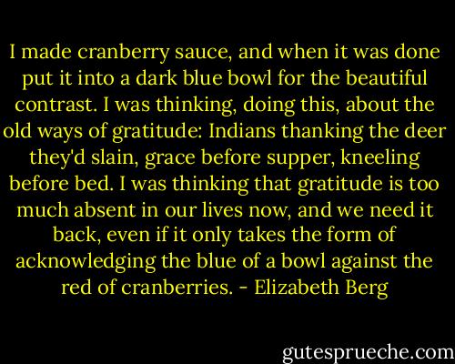 I made cranberry sauce, and when it was done put it into a dark blue bowl for the beautiful contrast. I was thinking, doing this, about the old ways of gratitude: Indians thanking the deer they'd slain, grace before supper, kneeling before bed. I was thinking that gratitude is too much absent in our lives now, and we need it back, even if it only takes the form of acknowledging the blue of a bowl against the red of cranberries. - Elizabeth Berg