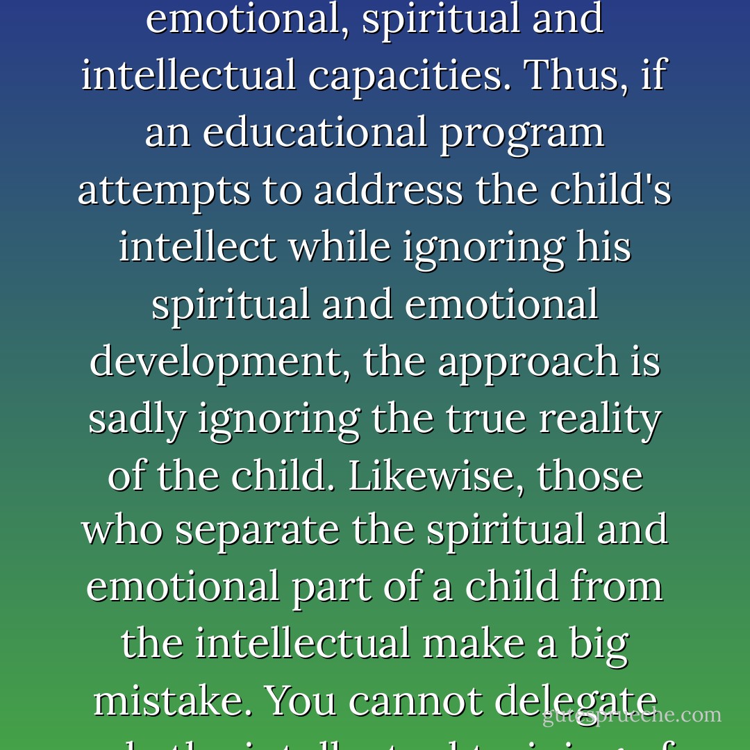 A common misconception of education comes when the definition of education narrows to the intellectual. The child is compartmentalized. He is not seen as a whole person, fully-integrated with physical, emotional, spiritual and intellectual capacities. Thus, if an educational program attempts to address the child's intellect while ignoring his spiritual and emotional development, the approach is sadly ignoring the true reality of the child. Likewise, those who separate the spiritual and emotional part of a child from the intellectual make a big mistake. You cannot delegate only the intellectual training of your child to professionals and retain just the spiritual and emotional for yourself. Whatever class is taught, the whole child is affected. - Kevin Swanson