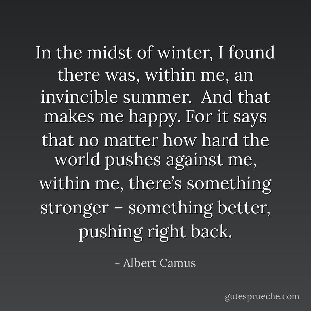 In the midst of winter, I found there was, within me, an invincible summer.<br /><br />And that makes me happy. For it says that no matter how hard the world pushes against me, within me, there’s something stronger – something better, pushing right back. - Albert Camus