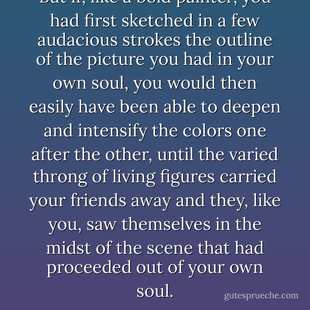 But if, like a bold painter, you had first sketched in a few audacious strokes the outline of the picture you had in your own soul, you would then easily have been able to deepen and intensify the colors one after the other, until the varied throng of living figures carried your friends away and they, like you, saw themselves in the midst of the scene that had proceeded out of your own soul. - E.T.A. Hoffmann