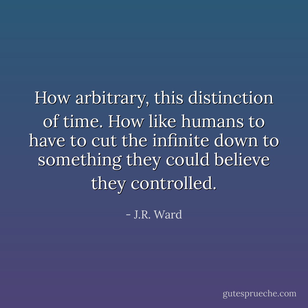 How arbitrary, this distinction of time. How like humans to have to cut the infinite down to something they could believe they controlled. - J.R. Ward