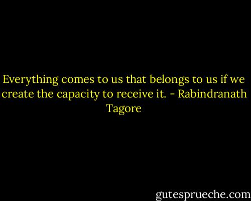 Everything comes to us that belongs to us if we create the capacity to receive it. - Rabindranath Tagore