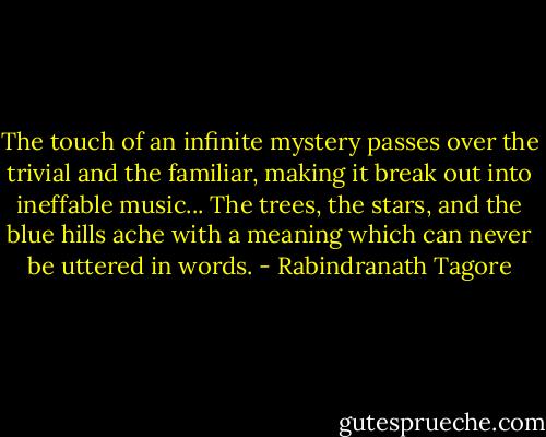 The touch of an infinite mystery passes over the trivial and the familiar, making it break out into ineffable music... The trees, the stars, and the blue hills ache with a meaning which can never be uttered in words. - Rabindranath Tagore