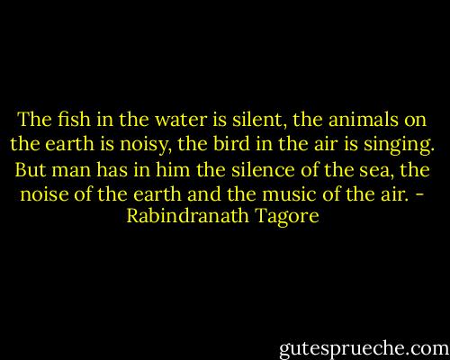 The fish in the water is silent, the animals on the earth is noisy, the bird in the air is singing. But man has in him the silence of the sea, the noise of the earth and the music of the air. - Rabindranath Tagore