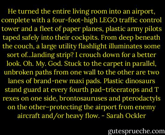 He turned the entire living room into an airport, complete with a four-foot-high LEGO traffic control tower and a fleet of paper planes, plastic army pilots taped safely into their cockpits. From deep beneath the couch, a large utility flashlight illuminates some sort of...landing strip? I crouch down for a better look.<br />Oh. My. God.<br />Stuck to the carpet in parallel, unbroken paths from one wall to the other are two lanes of brand-new maxi pads. Plastic dinosaurs stand guard at every fourth pad–triceratops and T rexes on one side, brontosauruses and pterodactyls on the other–protecting the airport from enemy aircraft and/or heavy flow. - Sarah Ockler