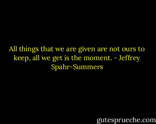 All things that we are given are not ours to keep, all we get is the moment. - Jeffrey Spahr-Summers