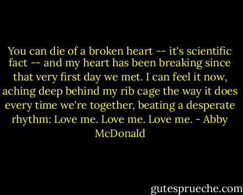 You can die of a broken heart -- it's scientific fact -- and my heart has been breaking since that very first day we met. I can feel it now, aching deep behind my rib cage the way it does every time we're together, beating a desperate rhythm: Love me. Love me. Love me. - Abby McDonald