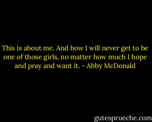 This is about me. And how I will never get to be one of those girls, no matter how much I hope and pray and want it. - Abby McDonald
