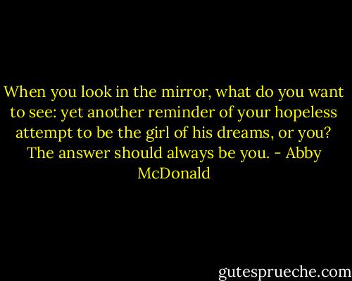 When you look in the mirror, what do you want to see: yet another reminder of your hopeless attempt to be the girl of his dreams, or you? The answer should always be you. - Abby McDonald