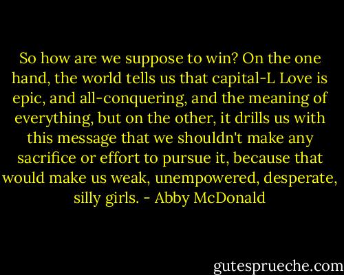 So how are we suppose to win? On the one hand, the world tells us that capital-L Love is epic, and all-conquering, and the meaning of everything, but on the other, it drills us with this message that we shouldn't make any sacrifice or effort to pursue it, because that would make us weak, unempowered, desperate, silly girls. - Abby McDonald
