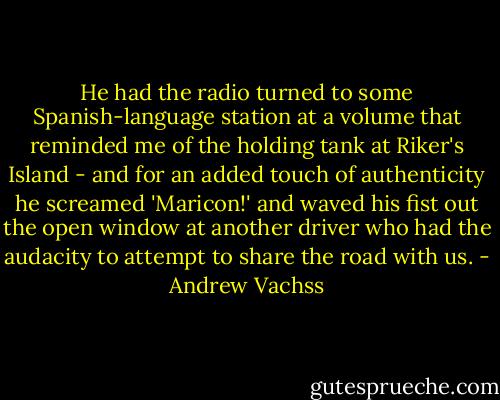 He had the radio turned to some Spanish-language station at a volume that reminded me of the holding tank at Riker's Island - and for an added touch of authenticity he screamed 'Maricon!' and waved his fist out the open window at another driver who had the audacity to attempt to share the road with us. - Andrew Vachss