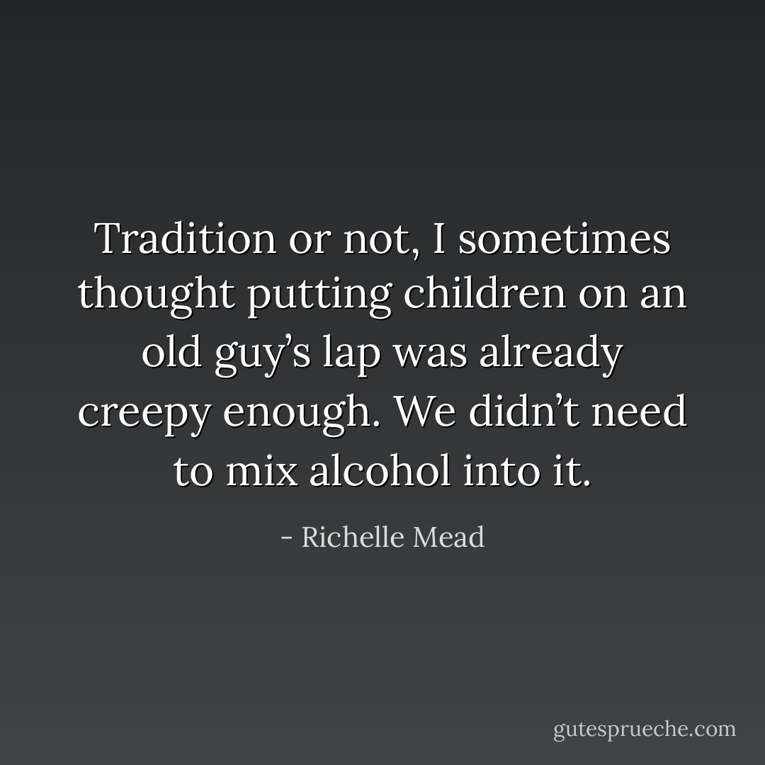 Tradition or not, I sometimes thought putting children on an old guy’s lap was already creepy enough. We didn’t need to mix alcohol into it. - Richelle Mead