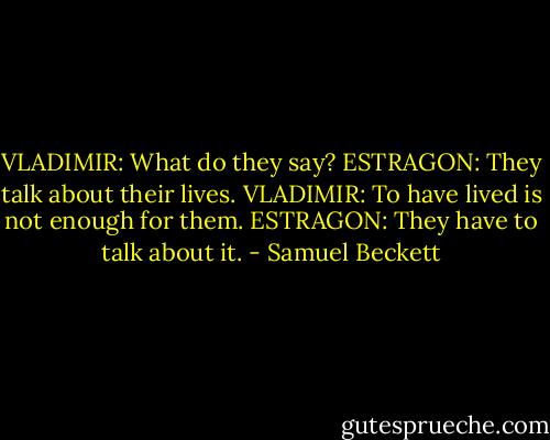 VLADIMIR: What do they say?<br />ESTRAGON: They talk about their lives.<br />VLADIMIR: To have lived is not enough for them.<br />ESTRAGON: They have to talk about it. - Samuel Beckett