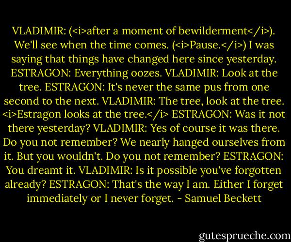 VLADIMIR: (<i>after a moment of bewilderment</i>). We'll see when the time comes. (<i>Pause.</i>) I was saying that things have changed here since yesterday.<br />ESTRAGON: Everything oozes.<br />VLADIMIR: Look at the tree.<br />ESTRAGON: It's never the same pus from one second to the next.<br />VLADIMIR: The tree, look at the tree. <i>Estragon looks at the tree.</i><br />ESTRAGON: Was it not there yesterday?<br />VLADIMIR: Yes of course it was there. Do you not remember? We nearly hanged ourselves from it. But you wouldn't. Do you not remember?<br />ESTRAGON: You dreamt it.<br />VLADIMIR: Is it possible you've forgotten already?<br />ESTRAGON: That's the way I am. Either I forget immediately or I never forget. - Samuel Beckett