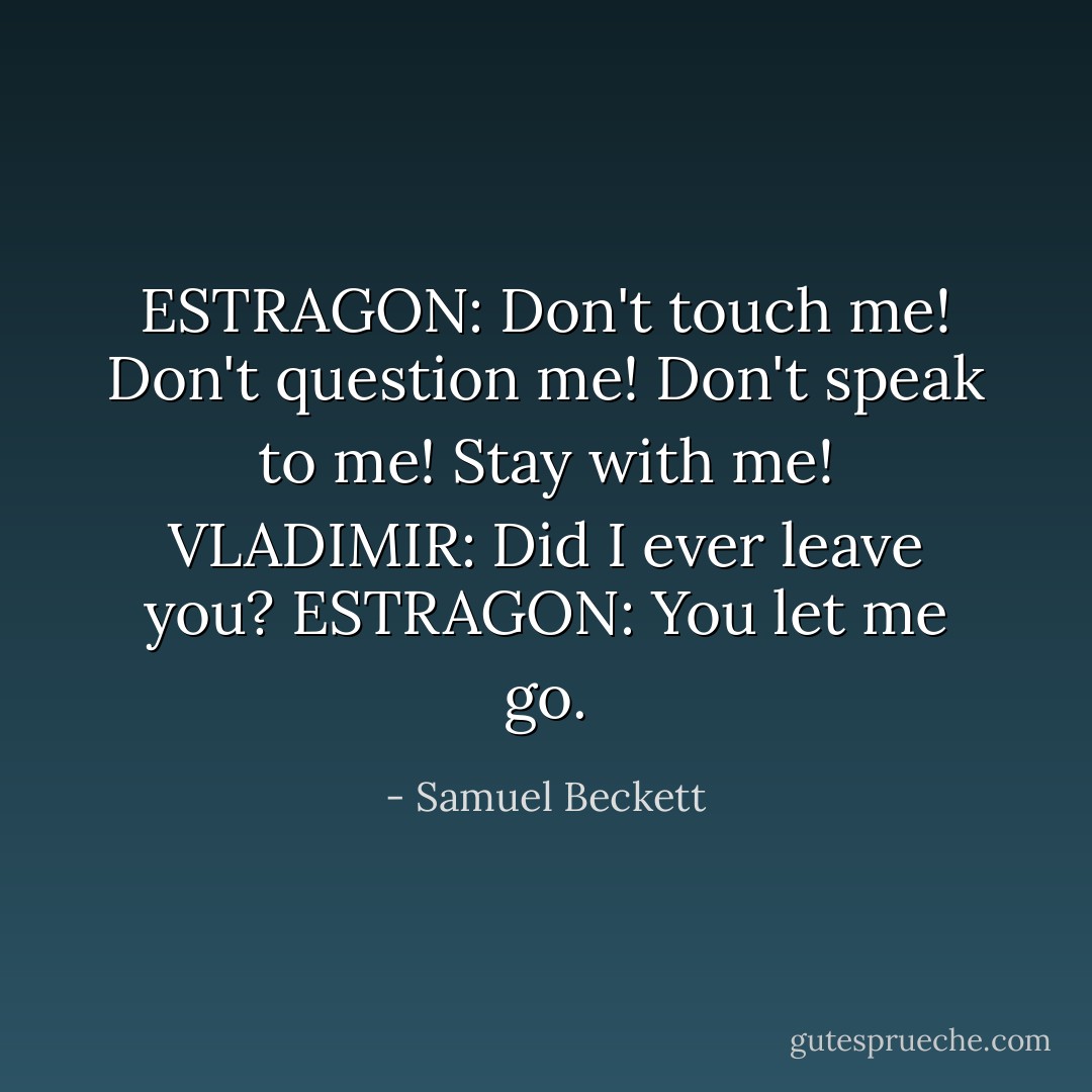 ESTRAGON: Don't touch me! Don't question me! Don't speak to me! Stay with me!<br />VLADIMIR: Did I ever leave you?<br />ESTRAGON: You let me go. - Samuel Beckett