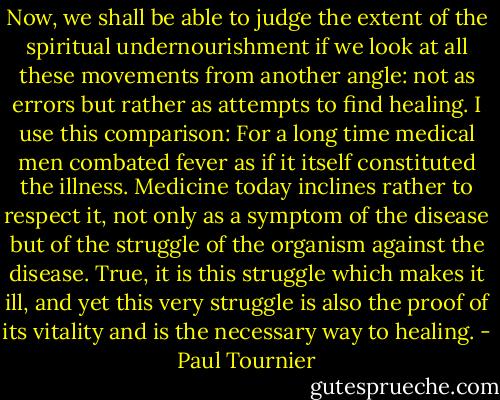 Now, we shall be able to judge the extent of the spiritual undernourishment if we look at all these movements from another angle: not as errors but rather as attempts to find healing. I use this comparison: For a long time medical men combated fever as if it itself constituted the illness. Medicine today inclines rather to respect it, not only as a symptom of the disease but of the struggle of the organism against the disease. True, it is this struggle which makes it ill, and yet this very struggle is also the proof of its vitality and is the necessary way to healing. - Paul Tournier