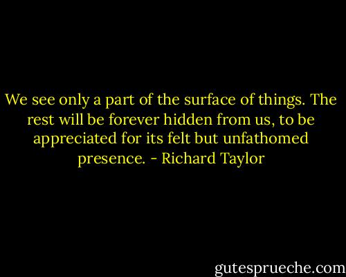We see only a part of the surface of things. The rest will be forever hidden from us, to be appreciated for its felt but unfathomed presence. - Richard Taylor