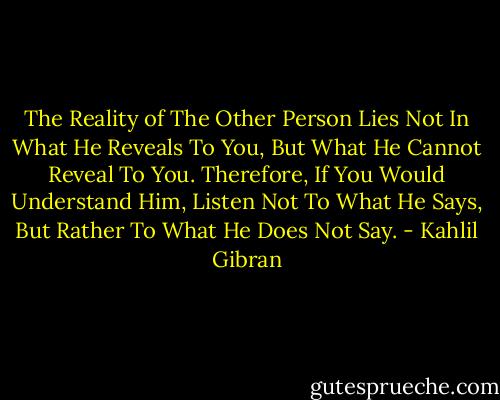 The Reality of The Other Person Lies Not In What He Reveals To You, But What He Cannot Reveal To You.<br />Therefore, If You Would Understand Him, Listen Not To What He Says, But Rather To What He Does Not Say. - Kahlil Gibran