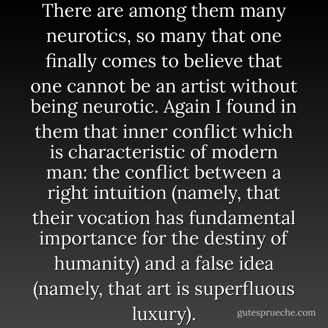 I have treated many artists. There are among them many neurotics, so many that one finally comes to believe that one cannot be an artist without being neurotic. Again I found in them that inner conflict which is characteristic of modern man: the conflict between a right intuition (namely, that their vocation has fundamental importance for the destiny of humanity) and a false idea (namely, that art is superfluous luxury). - Paul Tournier