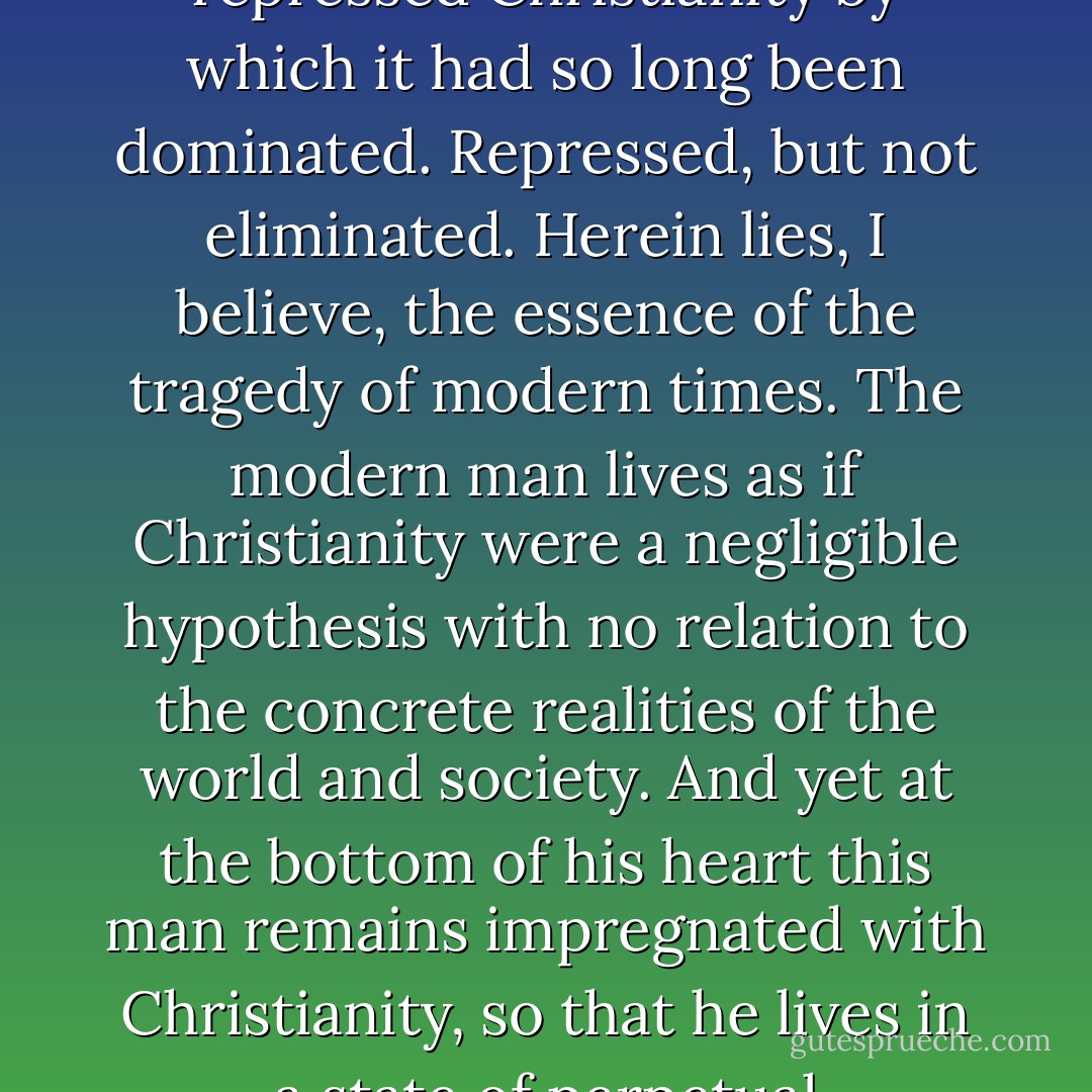 Disgusted by the abuses to which it led, humanity repressed Christianity by which it had so long been dominated. Repressed, but not eliminated. Herein lies, I believe, the essence of the tragedy of modern times. The modern man lives as if Christianity were a negligible hypothesis with no relation to the concrete realities of the world and society. And yet at the bottom of his heart this man remains impregnated with Christianity, so that he lives in a state of perpetual ambivalence with regard to it. - Paul Tournier