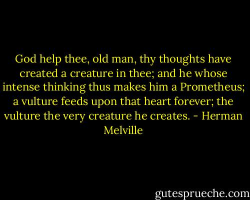 God help thee, old man, thy thoughts have created a creature in thee; and he whose intense thinking thus makes him a Prometheus; a vulture feeds upon that heart forever; the vulture the very creature he creates. - Herman Melville