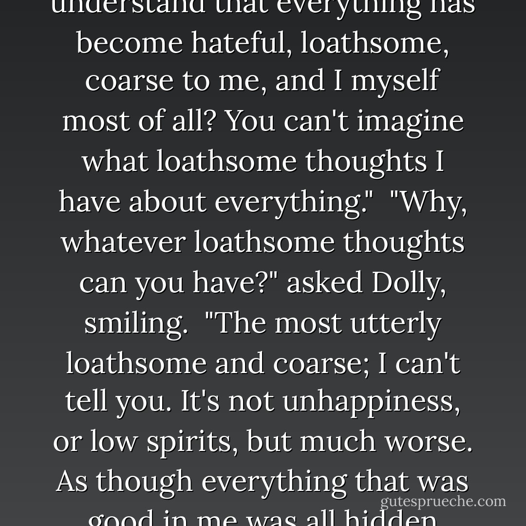 I have nothing to make me miserable," she said, getting calmer; "but can you understand that everything has become hateful, loathsome, coarse to me, and I myself most of all? You can't imagine what loathsome thoughts I have about everything."<br /><br />"Why, whatever loathsome thoughts can you have?" asked Dolly, smiling.<br /><br />"The most utterly loathsome and coarse; I can't tell you. It's not unhappiness, or low spirits, but much worse. As though everything that was good in me was all hidden away, and nothing was left but the most loathsome. - Leo Tolstoy