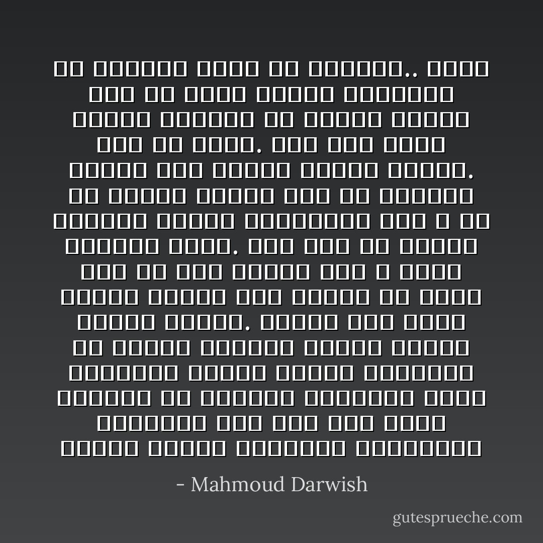 لماذا اجتمع الأنبياء والفقراء والغزاة على حبه حتى درجة القتل؟ إن الرقصة الجنسية التي يمارسها البحر الأبيض المتوسط مع خاصرة الكرمل ينتهي بولادة بحيرة طبريا. وهناك بحر سموه البحر الميت لأنه ينبغي أن يموت شيء في هذه الجنة لكي لا تصبح الحياة مملة. ومن شدة ما ازدحم الجليل الأعلى بالغابات كان لا بد أن تبرهن القدس على أن الصخور قادرة على امتلاك حيوية اللغة. هذا هو وطني. ولم يكن والد صديقي المقيم في بيروت يبالغ حين شم تفتح أزهار الليمون في بيارات يافا في موعدها.. ومات - Mahmoud Darwish