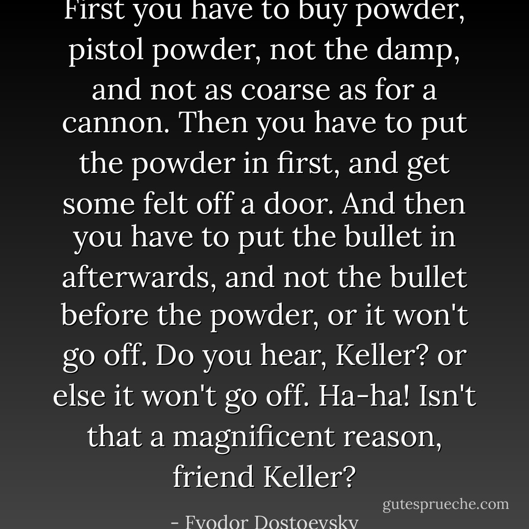 First you have to buy powder, pistol powder, not the damp, and not as coarse as for a cannon. Then you have to put the powder in first, and get some felt off a door. And then you have to put the bullet in afterwards, and not the bullet before the powder, or it won't go off. Do you hear, Keller? or else it won't go off. Ha-ha! Isn't that a magnificent reason, friend Keller? - Fyodor Dostoevsky