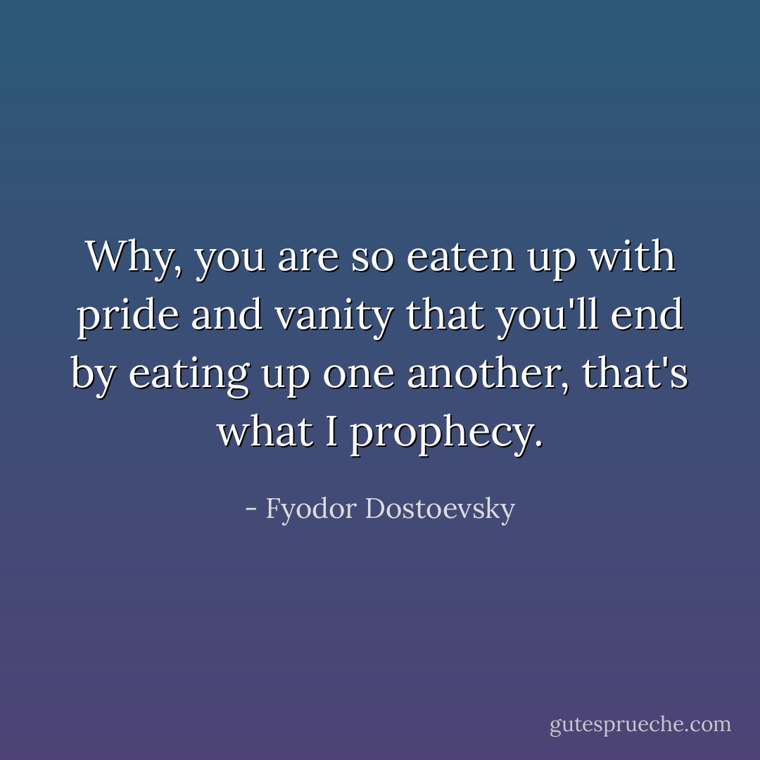 Why, you are so eaten up with pride and vanity that you'll end by eating up one another, that's what I prophecy. - Fyodor Dostoevsky