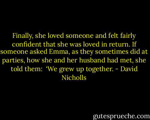 Finally, she loved someone and felt fairly confident that she was loved in return. If someone asked Emma, as they sometimes did at parties, how she and her husband had met, she told them: <br />‘We grew up together. - David Nicholls